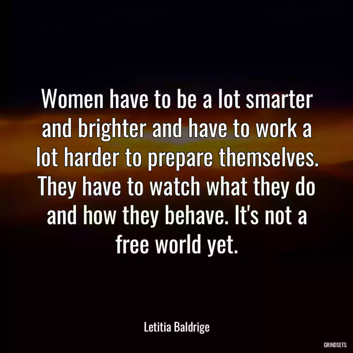 Women have to be a lot smarter and brighter and have to work a lot harder to prepare themselves. They have to watch what they do and how they behave. It\'s not a free world yet.