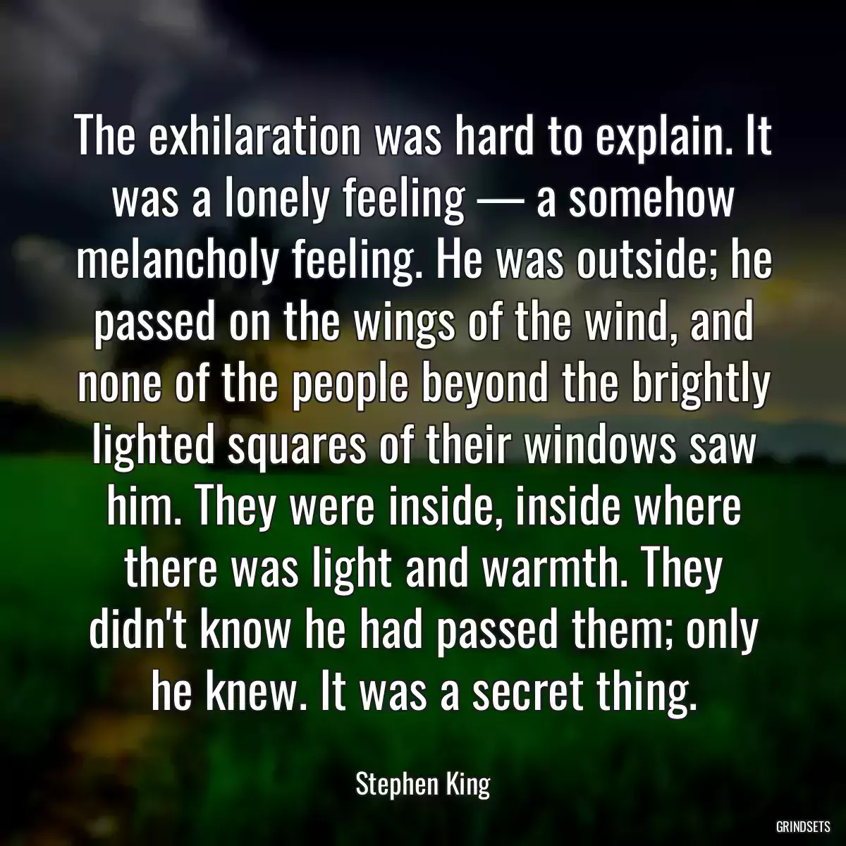 The exhilaration was hard to explain. It was a lonely feeling — a somehow melancholy feeling. He was outside; he passed on the wings of the wind, and none of the people beyond the brightly lighted squares of their windows saw him. They were inside, inside where there was light and warmth. They didn\'t know he had passed them; only he knew. It was a secret thing.