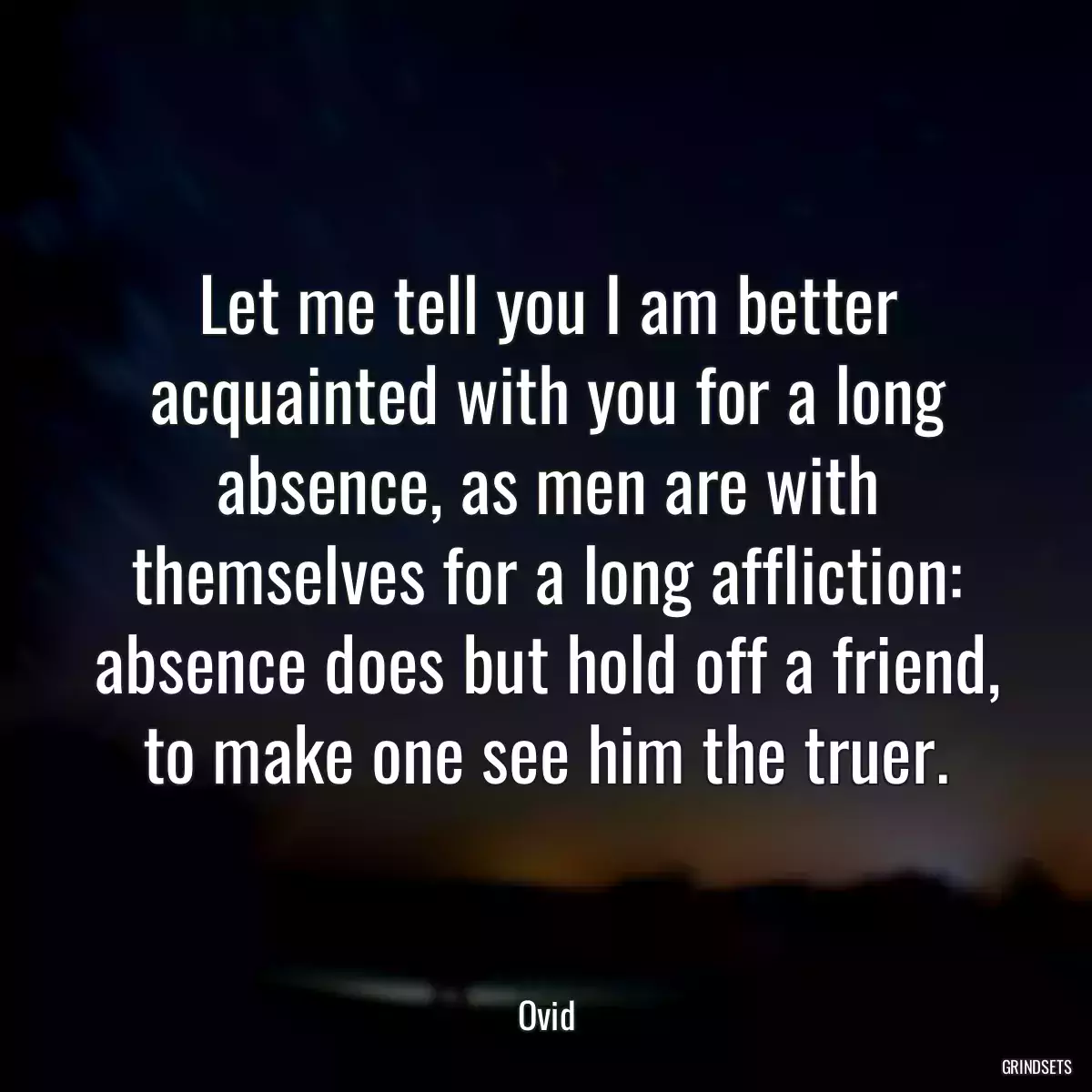 Let me tell you I am better acquainted with you for a long absence, as men are with themselves for a long affliction: absence does but hold off a friend, to make one see him the truer.