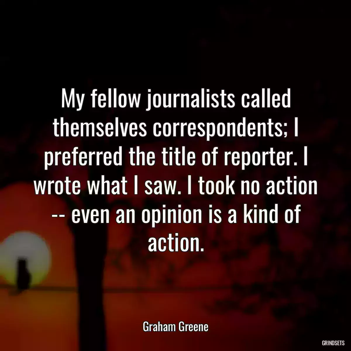 My fellow journalists called themselves correspondents; I preferred the title of reporter. I wrote what I saw. I took no action -- even an opinion is a kind of action.