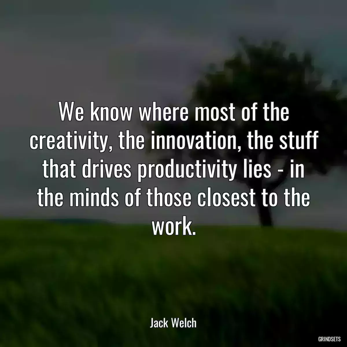 We know where most of the creativity, the innovation, the stuff that drives productivity lies - in the minds of those closest to the work.