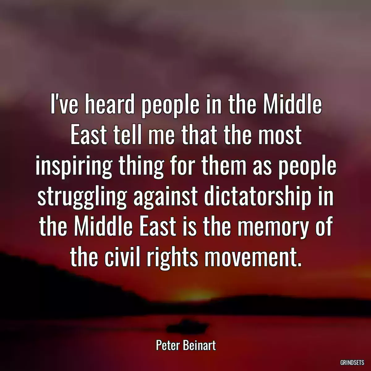 I\'ve heard people in the Middle East tell me that the most inspiring thing for them as people struggling against dictatorship in the Middle East is the memory of the civil rights movement.