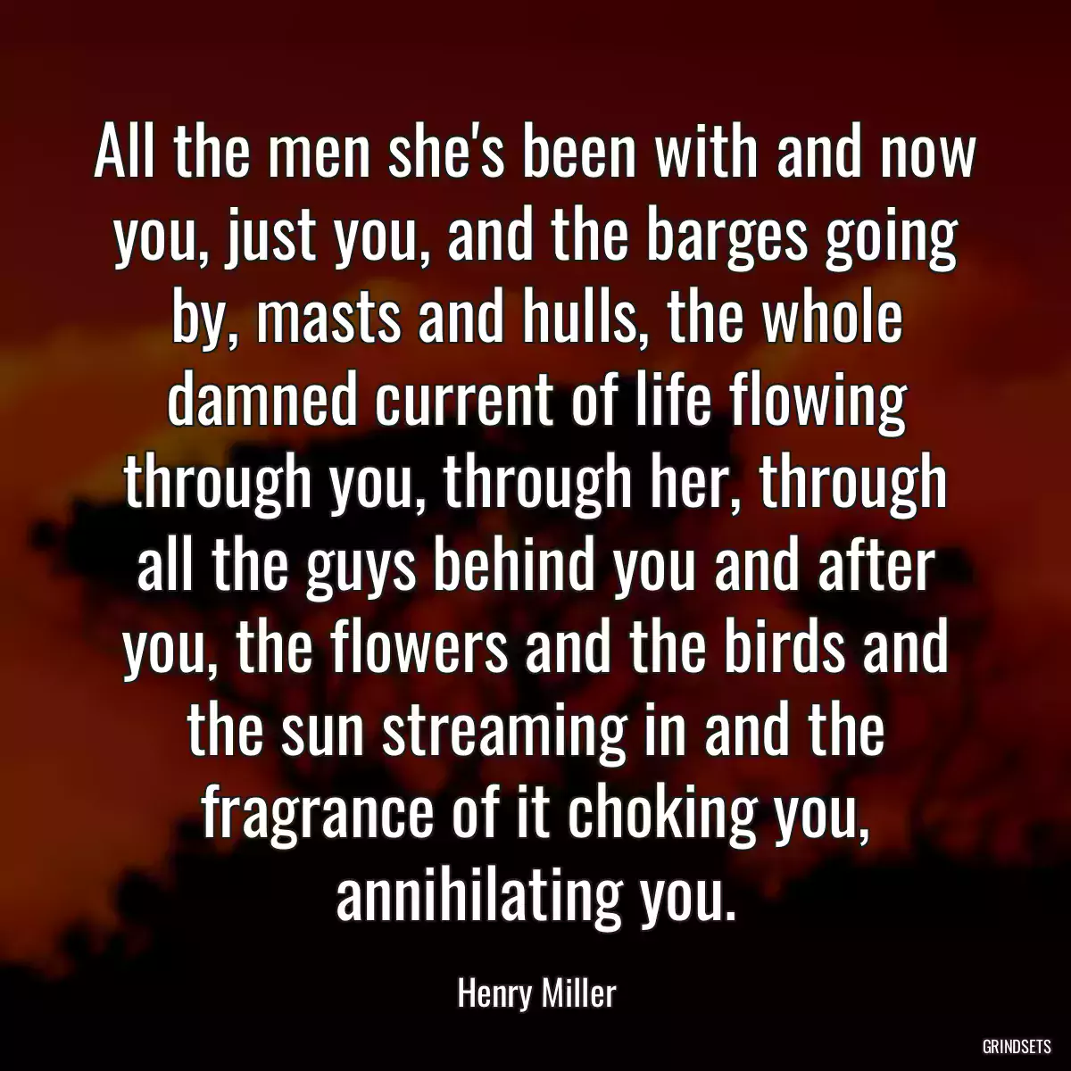 All the men she\'s been with and now you, just you, and the barges going by, masts and hulls, the whole damned current of life flowing through you, through her, through all the guys behind you and after you, the flowers and the birds and the sun streaming in and the fragrance of it choking you, annihilating you.