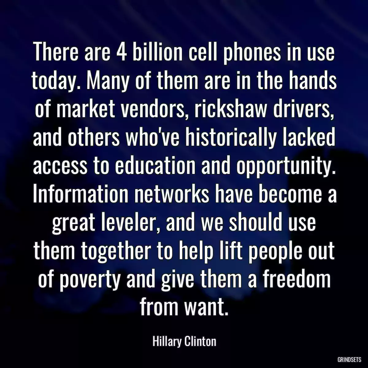 There are 4 billion cell phones in use today. Many of them are in the hands of market vendors, rickshaw drivers, and others who\'ve historically lacked access to education and opportunity. Information networks have become a great leveler, and we should use them together to help lift people out of poverty and give them a freedom from want.