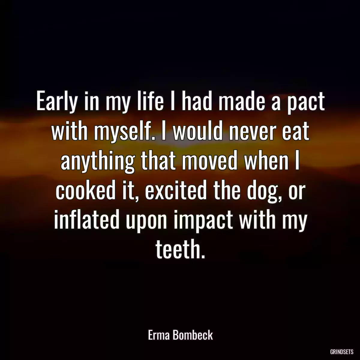 Early in my life I had made a pact with myself. I would never eat anything that moved when I cooked it, excited the dog, or inflated upon impact with my teeth.