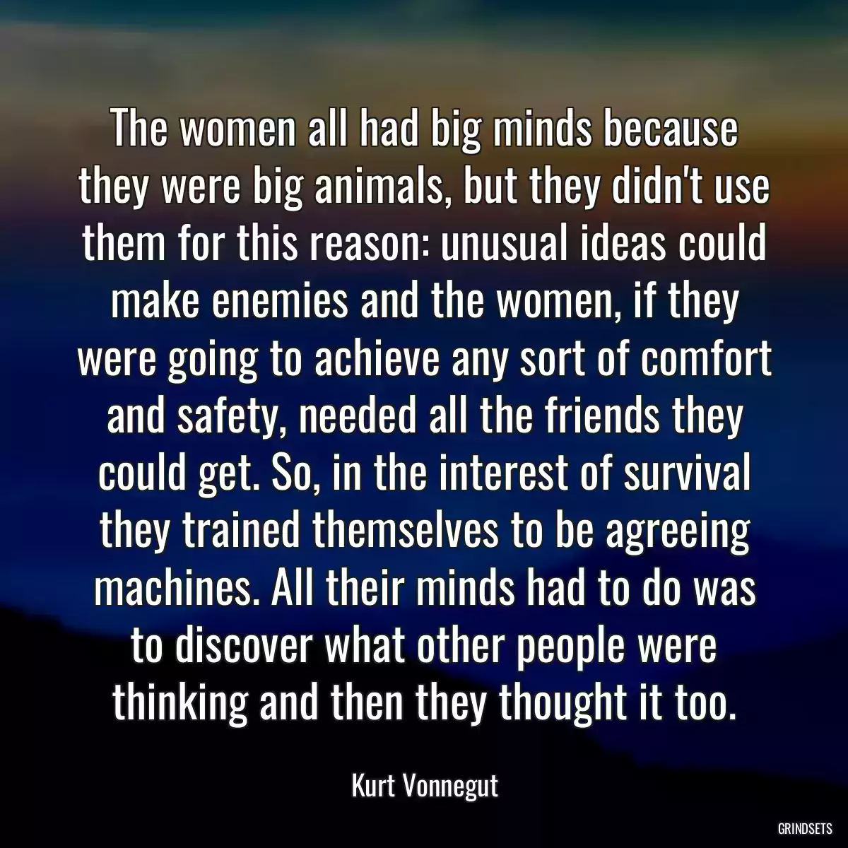 The women all had big minds because they were big animals, but they didn\'t use them for this reason: unusual ideas could make enemies and the women, if they were going to achieve any sort of comfort and safety, needed all the friends they could get. So, in the interest of survival they trained themselves to be agreeing machines. All their minds had to do was to discover what other people were thinking and then they thought it too.