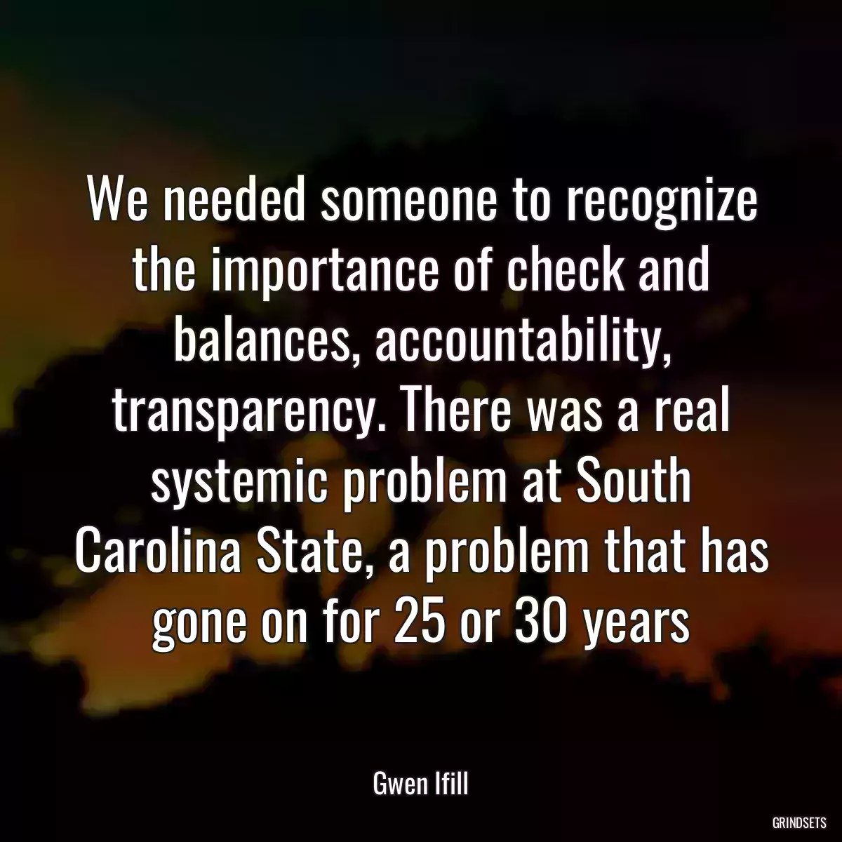 We needed someone to recognize the importance of check and balances, accountability, transparency. There was a real systemic problem at South Carolina State, a problem that has gone on for 25 or 30 years