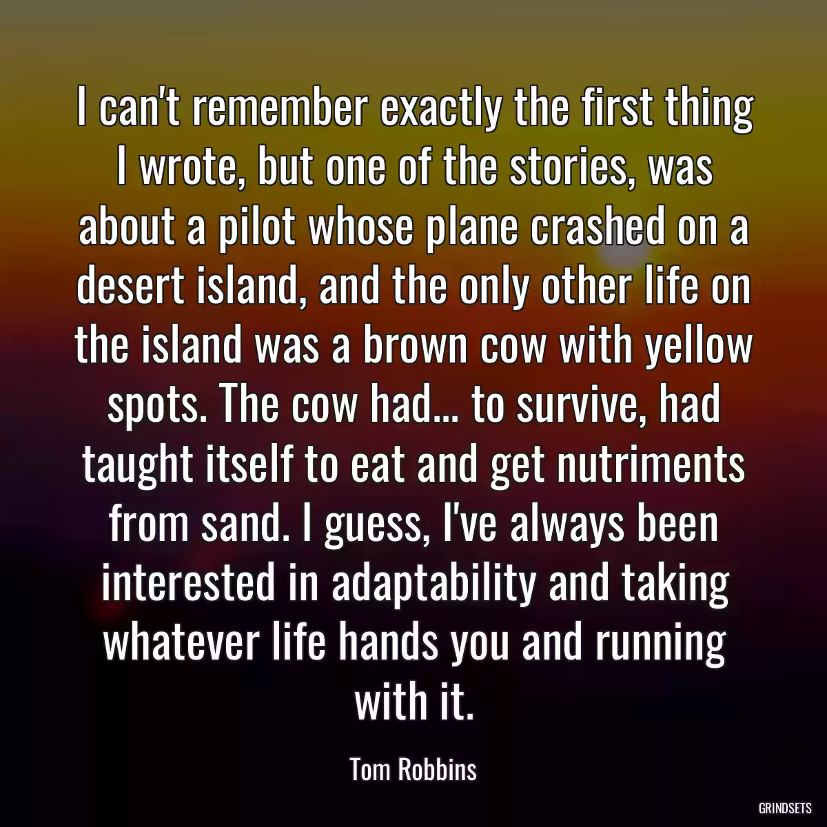 I can\'t remember exactly the first thing I wrote, but one of the stories, was about a pilot whose plane crashed on a desert island, and the only other life on the island was a brown cow with yellow spots. The cow had... to survive, had taught itself to eat and get nutriments from sand. I guess, I\'ve always been interested in adaptability and taking whatever life hands you and running with it.
