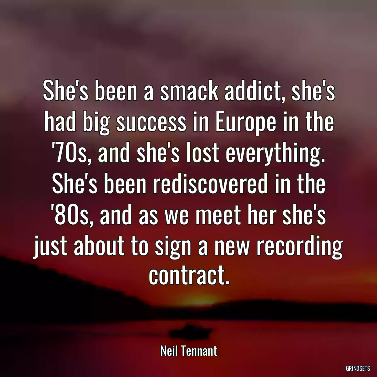 She\'s been a smack addict, she\'s had big success in Europe in the \'70s, and she\'s lost everything. She\'s been rediscovered in the \'80s, and as we meet her she\'s just about to sign a new recording contract.