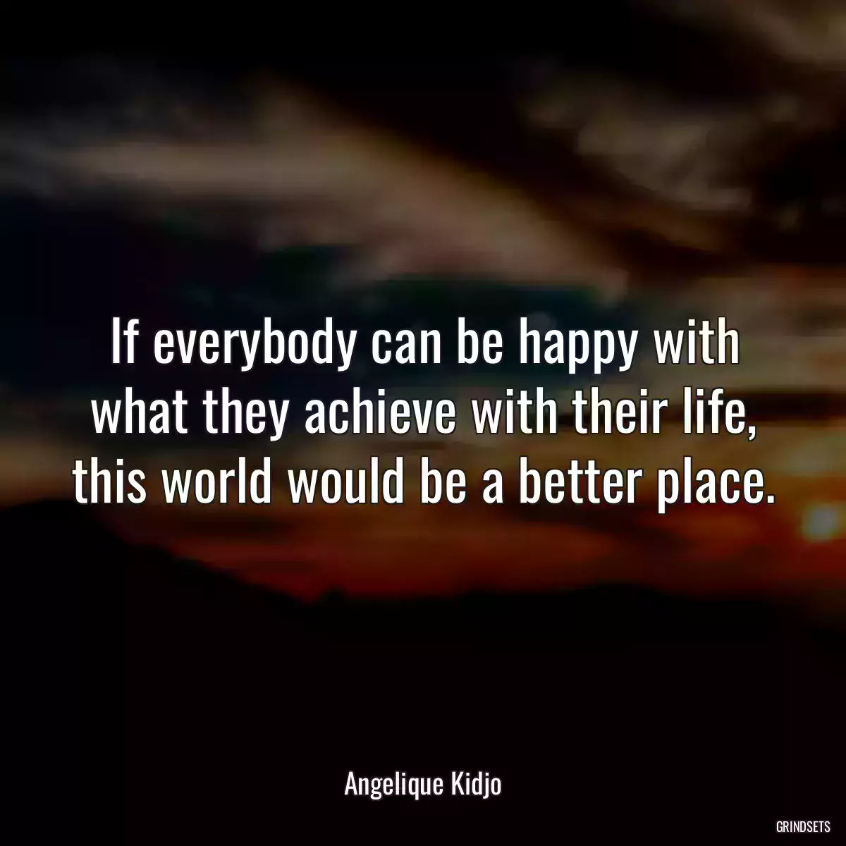 If everybody can be happy with what they achieve with their life, this world would be a better place.