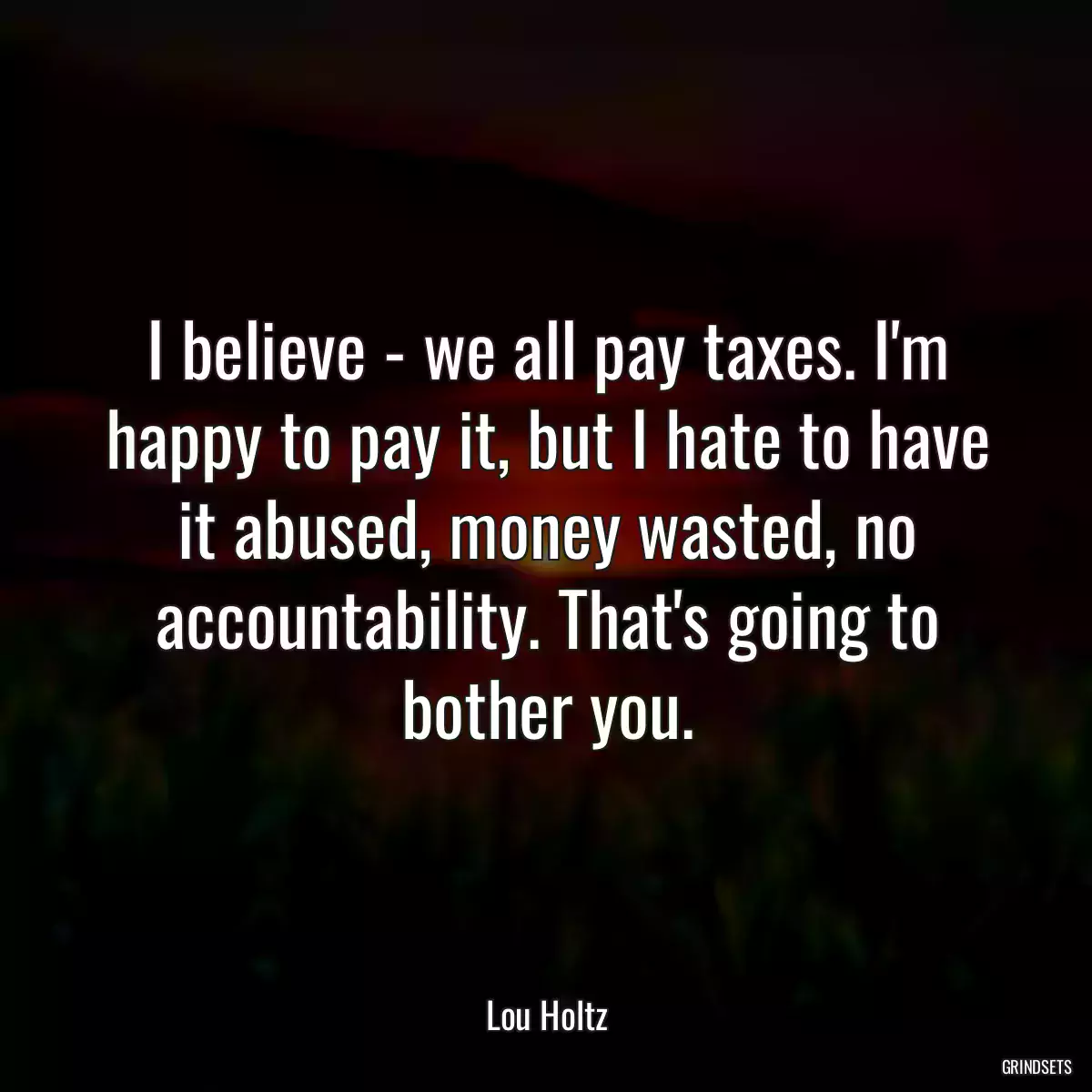 I believe - we all pay taxes. I\'m happy to pay it, but I hate to have it abused, money wasted, no accountability. That\'s going to bother you.