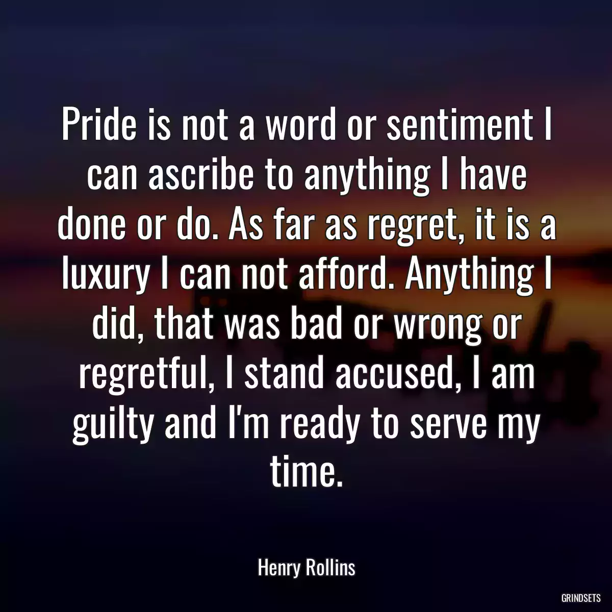 Pride is not a word or sentiment I can ascribe to anything I have done or do. As far as regret, it is a luxury I can not afford. Anything I did, that was bad or wrong or regretful, I stand accused, I am guilty and I\'m ready to serve my time.