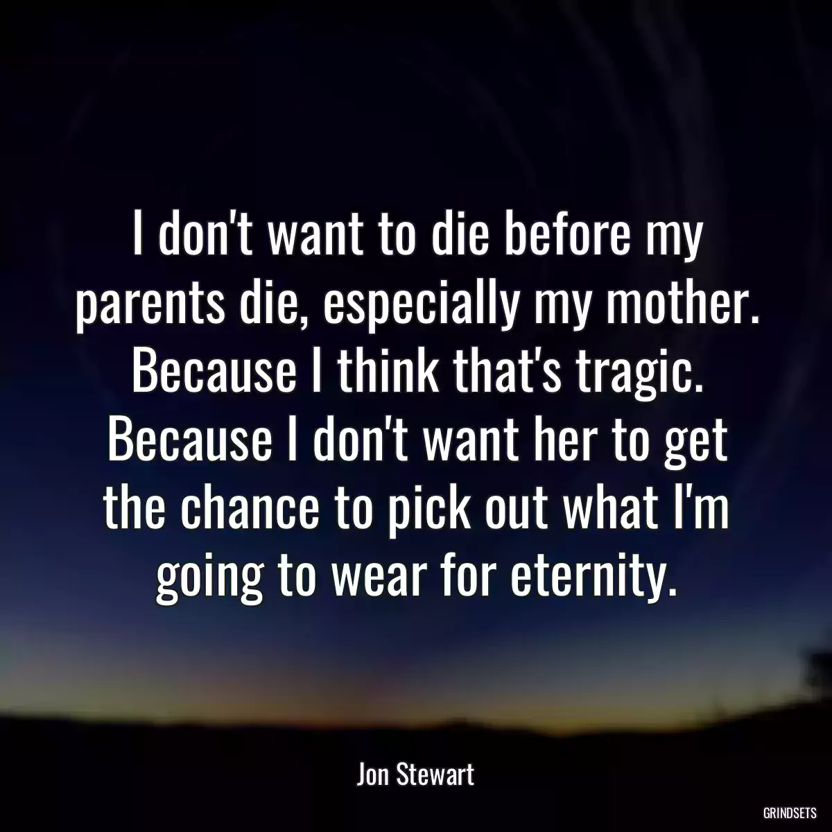 I don\'t want to die before my parents die, especially my mother. Because I think that\'s tragic. Because I don\'t want her to get the chance to pick out what I\'m going to wear for eternity.