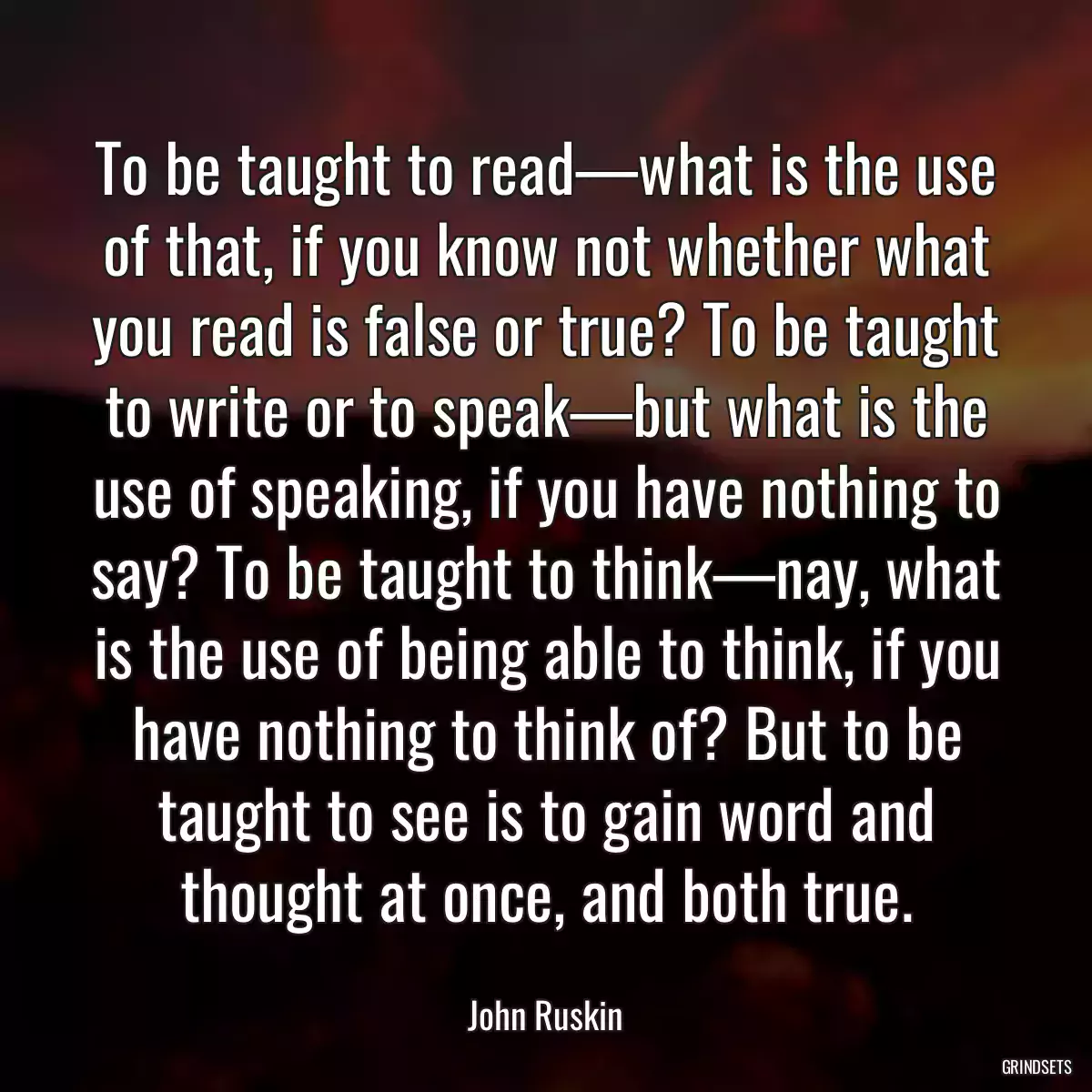 To be taught to read—what is the use of that, if you know not whether what you read is false or true? To be taught to write or to speak—but what is the use of speaking, if you have nothing to say? To be taught to think—nay, what is the use of being able to think, if you have nothing to think of? But to be taught to see is to gain word and thought at once, and both true.