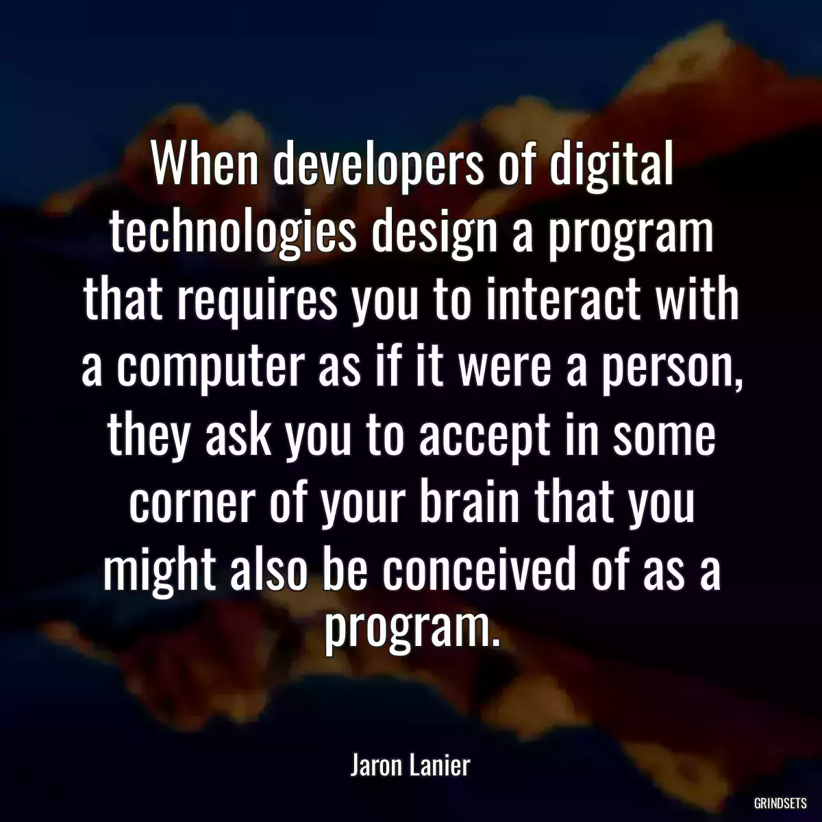 When developers of digital technologies design a program that requires you to interact with a computer as if it were a person, they ask you to accept in some corner of your brain that you might also be conceived of as a program.