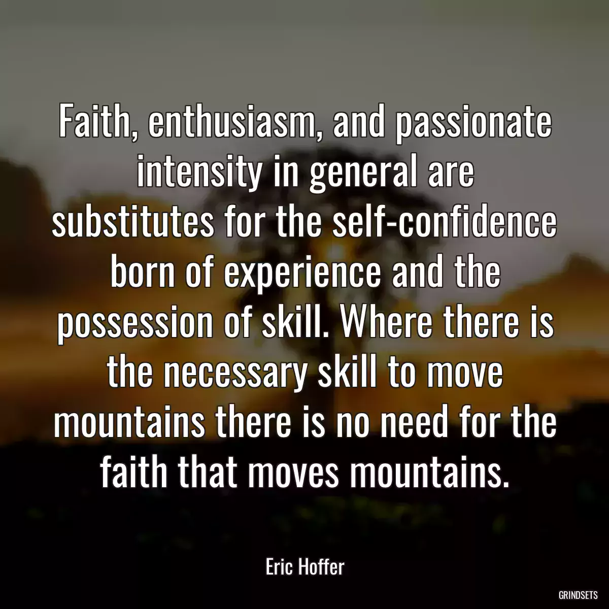 Faith, enthusiasm, and passionate intensity in general are substitutes for the self-confidence born of experience and the possession of skill. Where there is the necessary skill to move mountains there is no need for the faith that moves mountains.