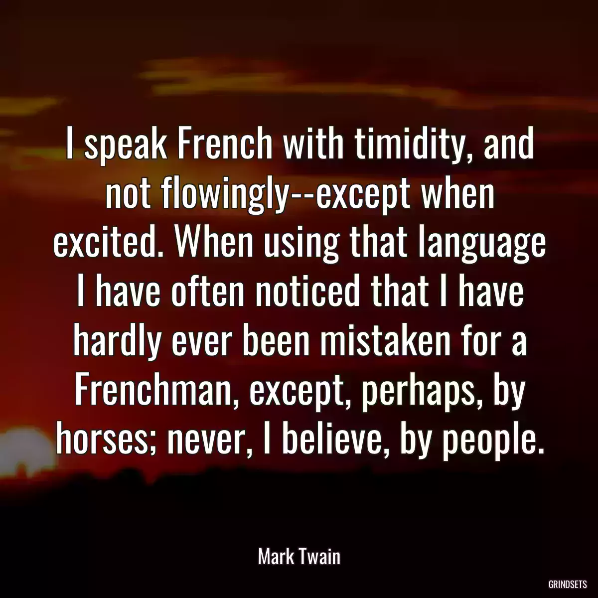 I speak French with timidity, and not flowingly--except when excited. When using that language I have often noticed that I have hardly ever been mistaken for a Frenchman, except, perhaps, by horses; never, I believe, by people.