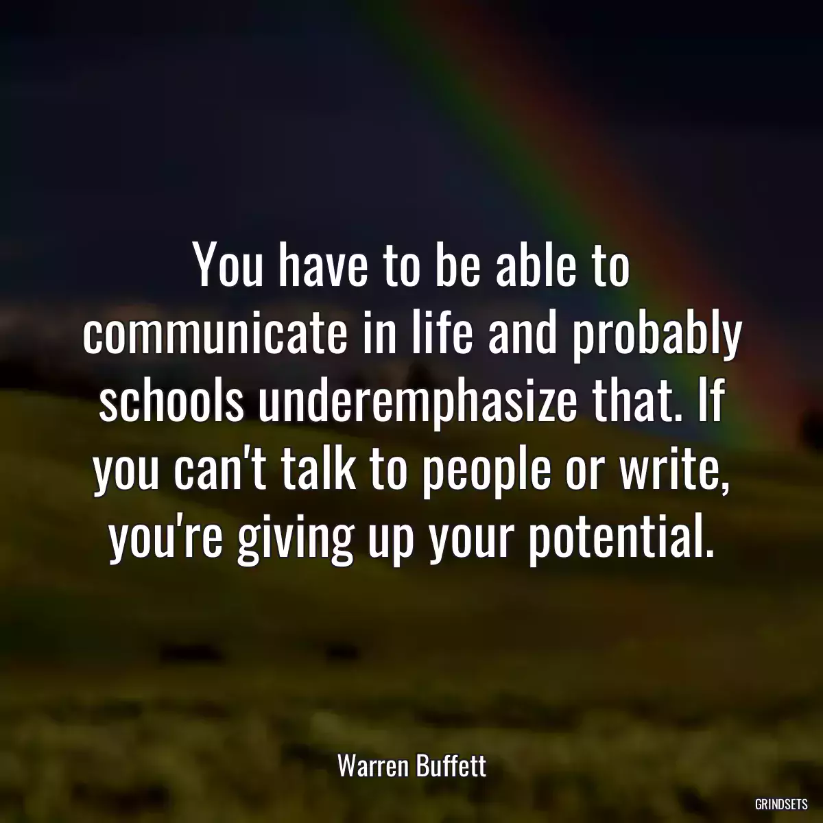 You have to be able to communicate in life and probably schools underemphasize that. If you can\'t talk to people or write, you\'re giving up your potential.