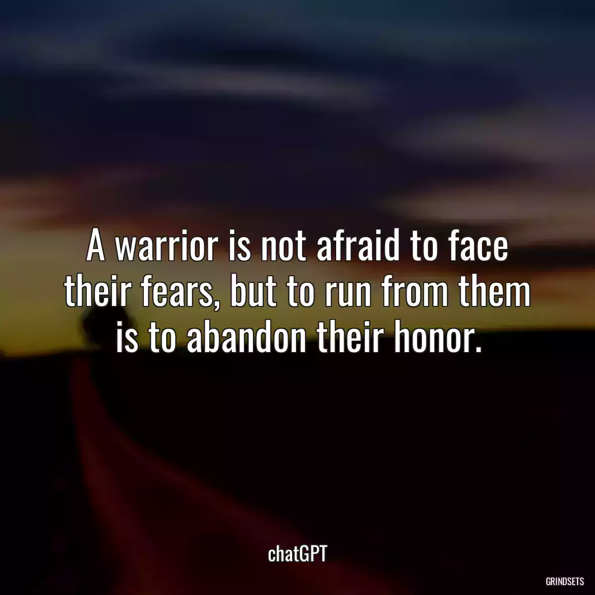 A warrior is not afraid to face their fears, but to run from them is to abandon their honor.