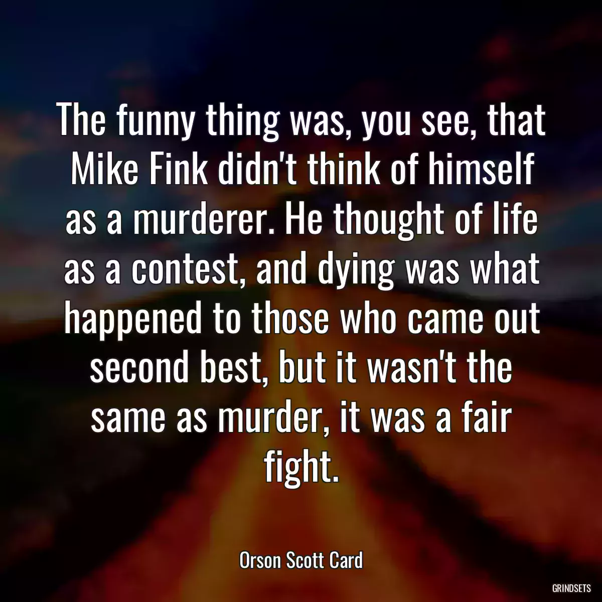 The funny thing was, you see, that Mike Fink didn\'t think of himself as a murderer. He thought of life as a contest, and dying was what happened to those who came out second best, but it wasn\'t the same as murder, it was a fair fight.