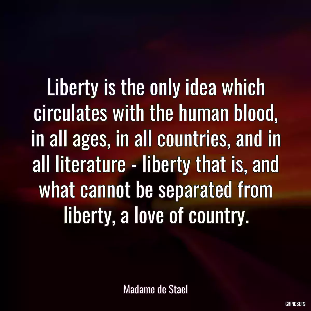 Liberty is the only idea which circulates with the human blood, in all ages, in all countries, and in all literature - liberty that is, and what cannot be separated from liberty, a love of country.