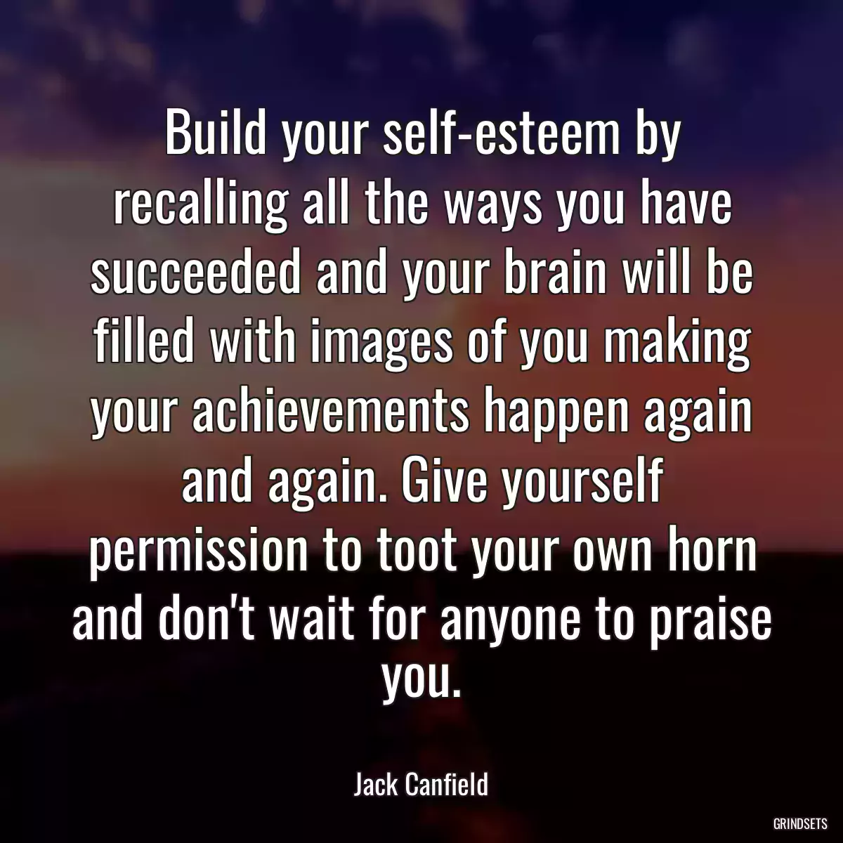 Build your self-esteem by recalling all the ways you have succeeded and your brain will be filled with images of you making your achievements happen again and again. Give yourself permission to toot your own horn and don\'t wait for anyone to praise you.