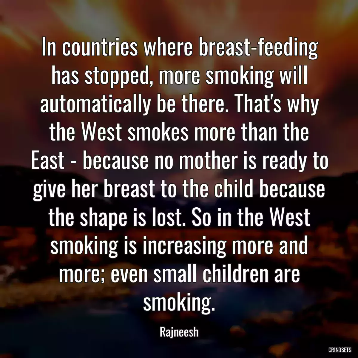 In countries where breast-feeding has stopped, more smoking will automatically be there. That\'s why the West smokes more than the East - because no mother is ready to give her breast to the child because the shape is lost. So in the West smoking is increasing more and more; even small children are smoking.