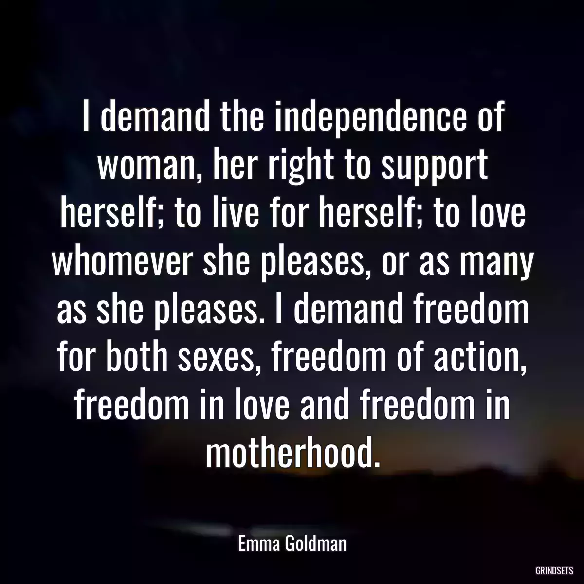 I demand the independence of woman, her right to support herself; to live for herself; to love whomever she pleases, or as many as she pleases. I demand freedom for both sexes, freedom of action, freedom in love and freedom in motherhood.