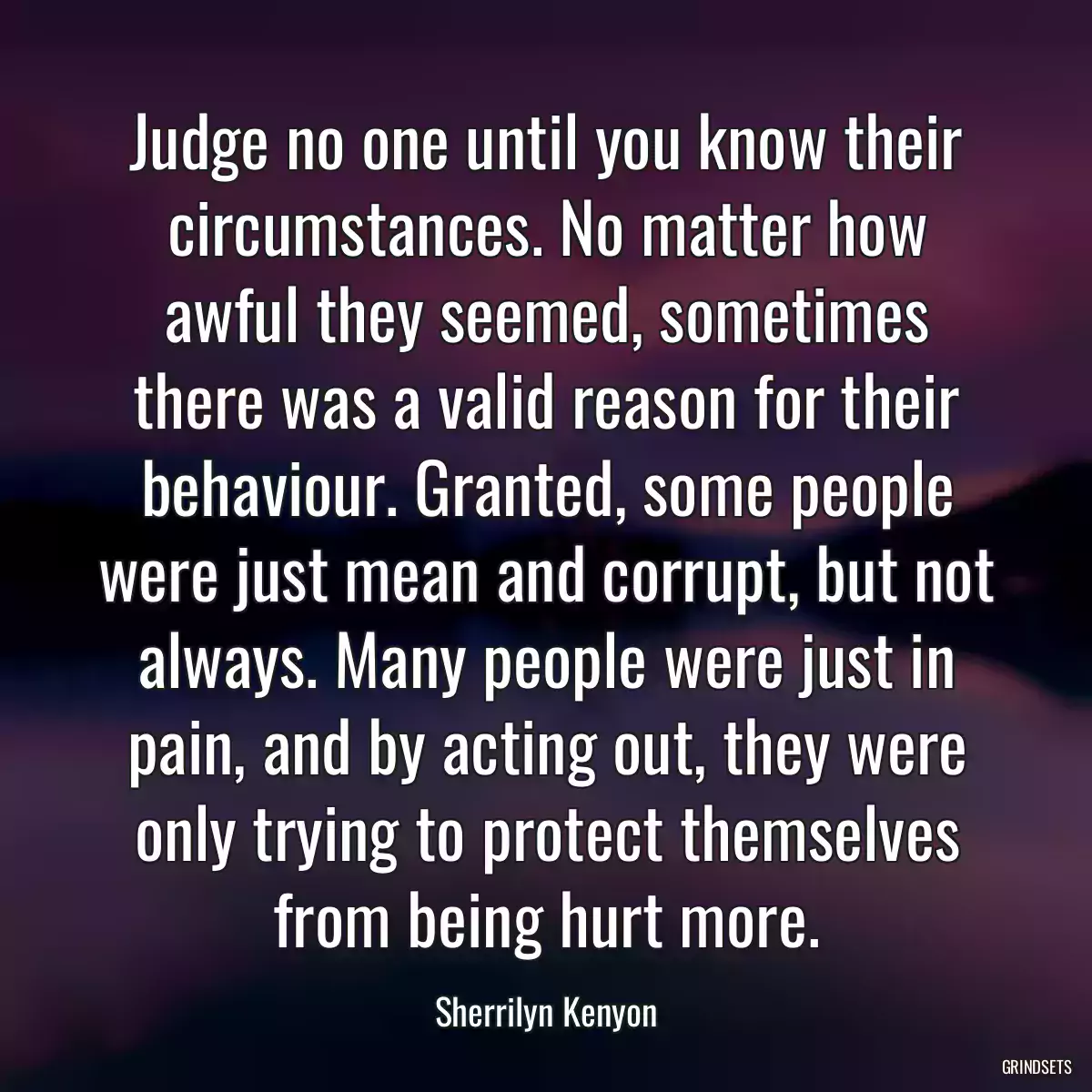 Judge no one until you know their circumstances. No matter how awful they seemed, sometimes there was a valid reason for their behaviour. Granted, some people were just mean and corrupt, but not always. Many people were just in pain, and by acting out, they were only trying to protect themselves from being hurt more.