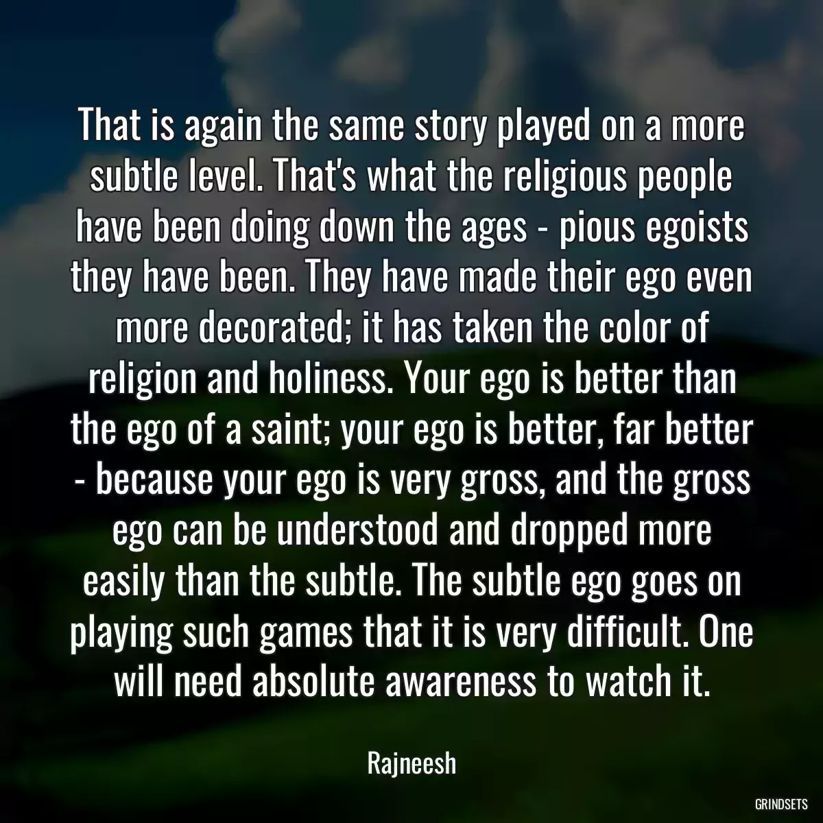 That is again the same story played on a more subtle level. That\'s what the religious people have been doing down the ages - pious egoists they have been. They have made their ego even more decorated; it has taken the color of religion and holiness. Your ego is better than the ego of a saint; your ego is better, far better - because your ego is very gross, and the gross ego can be understood and dropped more easily than the subtle. The subtle ego goes on playing such games that it is very difficult. One will need absolute awareness to watch it.