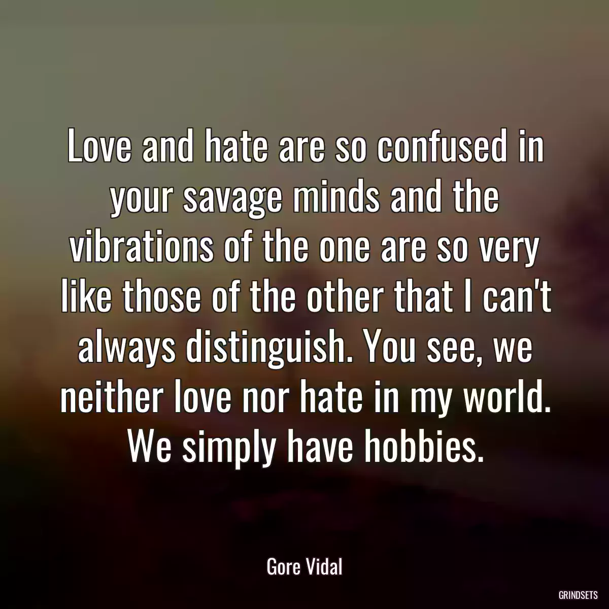 Love and hate are so confused in your savage minds and the vibrations of the one are so very like those of the other that I can\'t always distinguish. You see, we neither love nor hate in my world. We simply have hobbies.