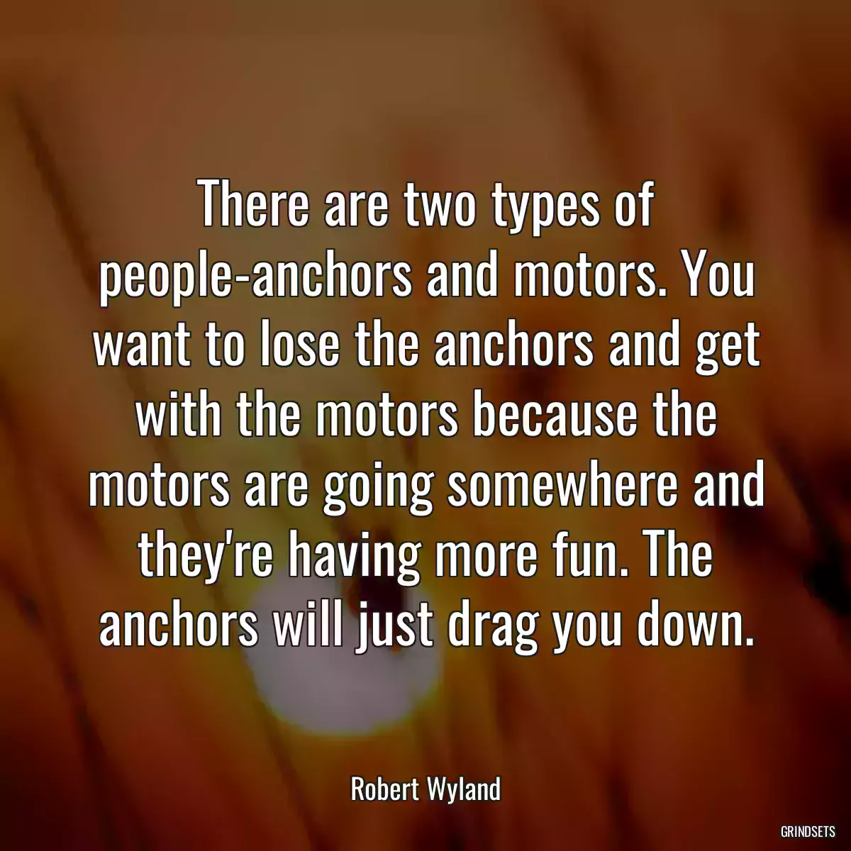 There are two types of people-anchors and motors. You want to lose the anchors and get with the motors because the motors are going somewhere and they\'re having more fun. The anchors will just drag you down.