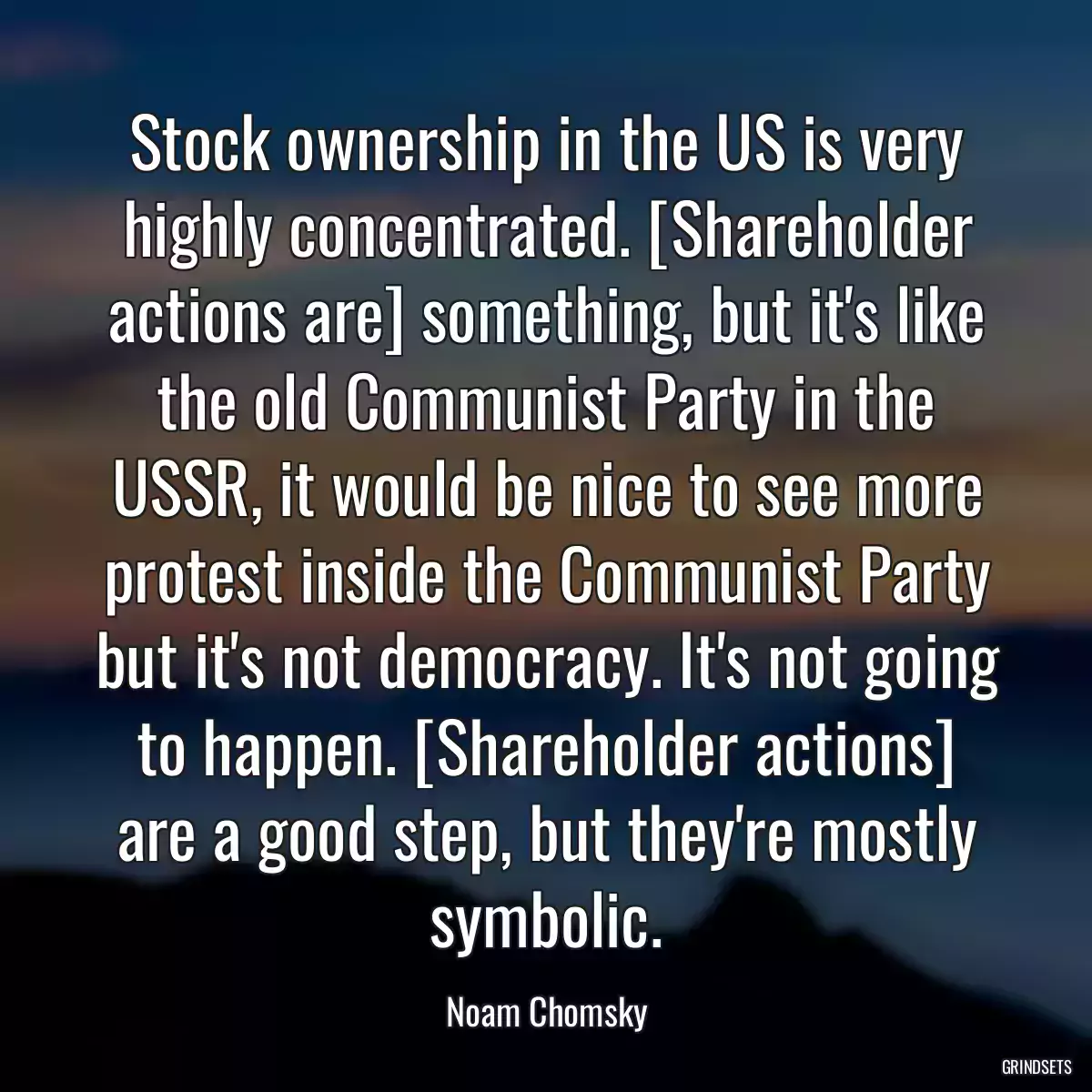 Stock ownership in the US is very highly concentrated. [Shareholder actions are] something, but it\'s like the old Communist Party in the USSR, it would be nice to see more protest inside the Communist Party but it\'s not democracy. It\'s not going to happen. [Shareholder actions] are a good step, but they\'re mostly symbolic.