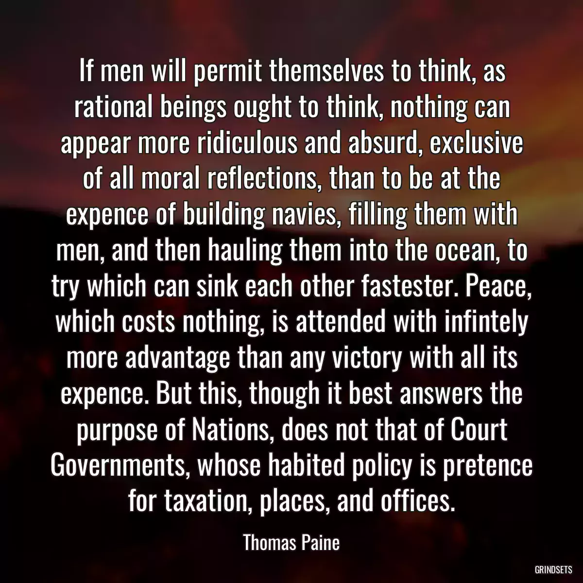 If men will permit themselves to think, as rational beings ought to think, nothing can appear more ridiculous and absurd, exclusive of all moral reflections, than to be at the expence of building navies, filling them with men, and then hauling them into the ocean, to try which can sink each other fastester. Peace, which costs nothing, is attended with infintely more advantage than any victory with all its expence. But this, though it best answers the purpose of Nations, does not that of Court Governments, whose habited policy is pretence for taxation, places, and offices.