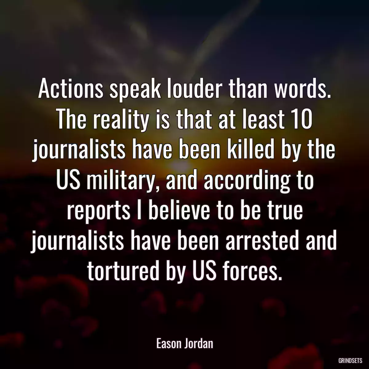 Actions speak louder than words. The reality is that at least 10 journalists have been killed by the US military, and according to reports I believe to be true journalists have been arrested and tortured by US forces.