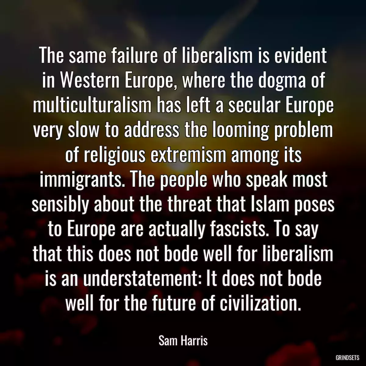 The same failure of liberalism is evident in Western Europe, where the dogma of multiculturalism has left a secular Europe very slow to address the looming problem of religious extremism among its immigrants. The people who speak most sensibly about the threat that Islam poses to Europe are actually fascists. To say that this does not bode well for liberalism is an understatement: It does not bode well for the future of civilization.