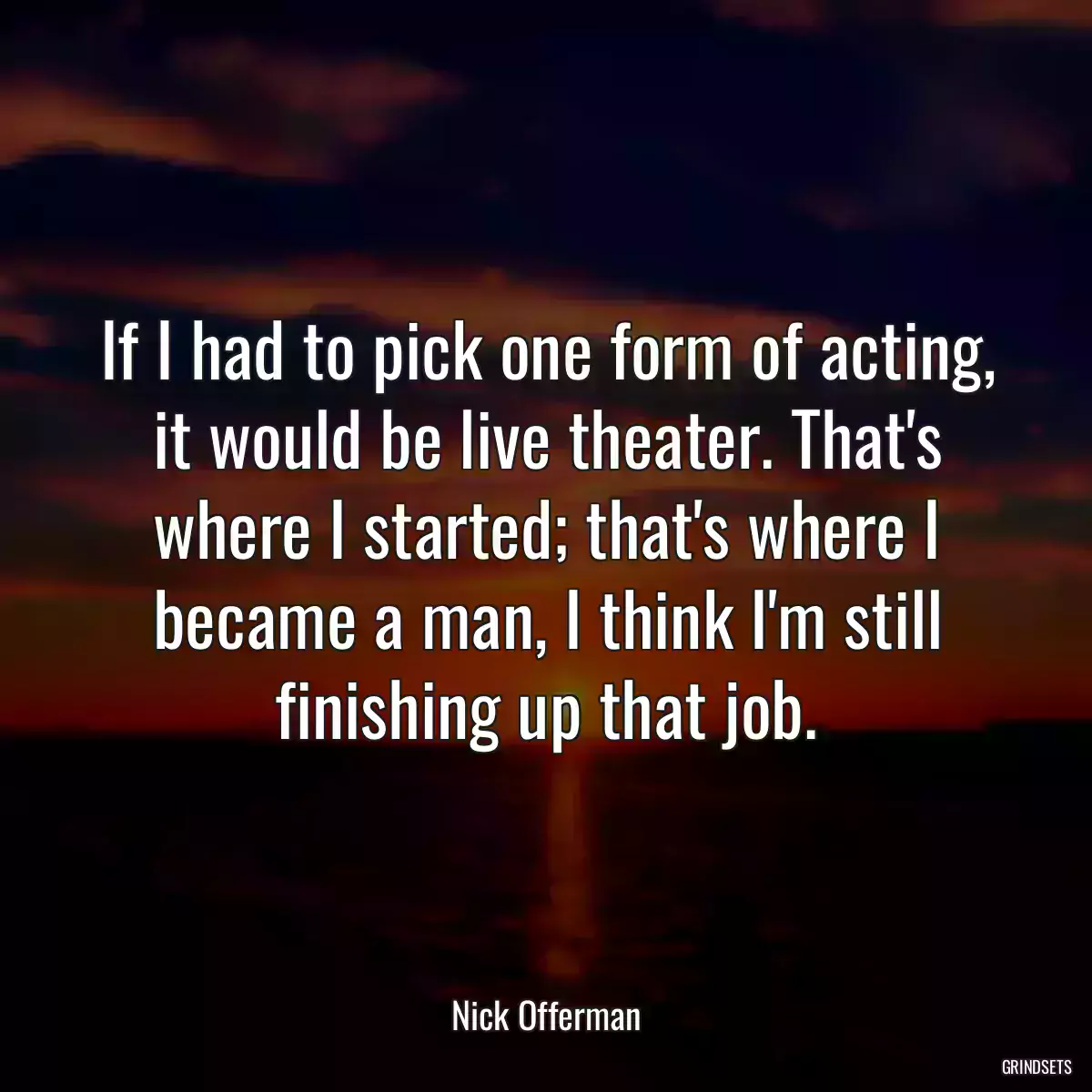 If I had to pick one form of acting, it would be live theater. That\'s where I started; that\'s where I became a man, I think I\'m still finishing up that job.