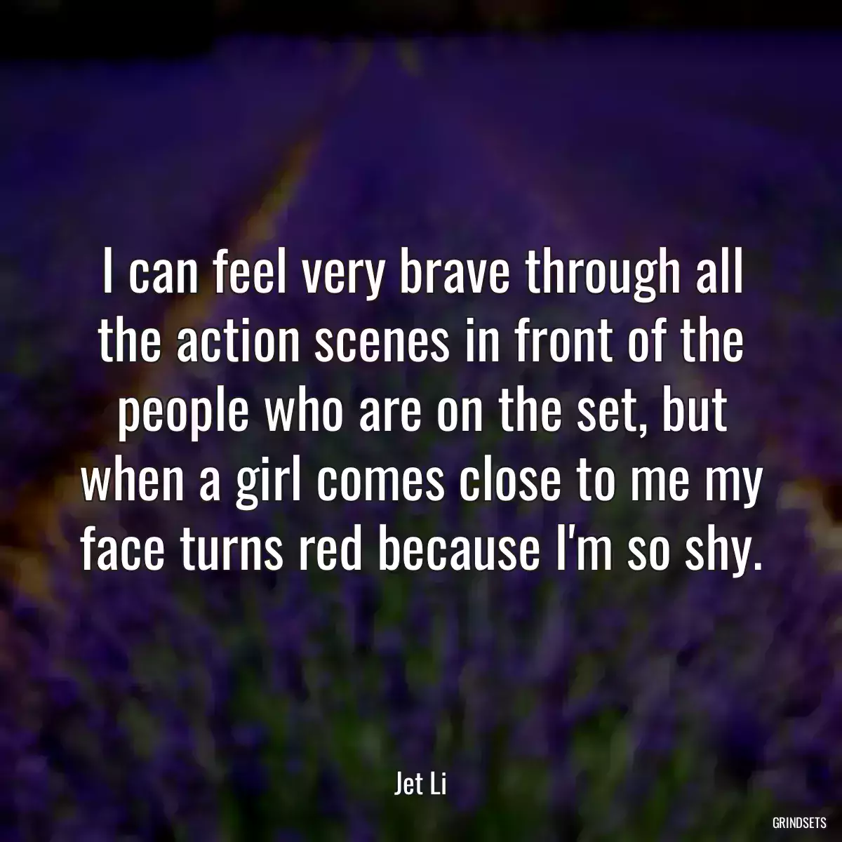 I can feel very brave through all the action scenes in front of the people who are on the set, but when a girl comes close to me my face turns red because I\'m so shy.