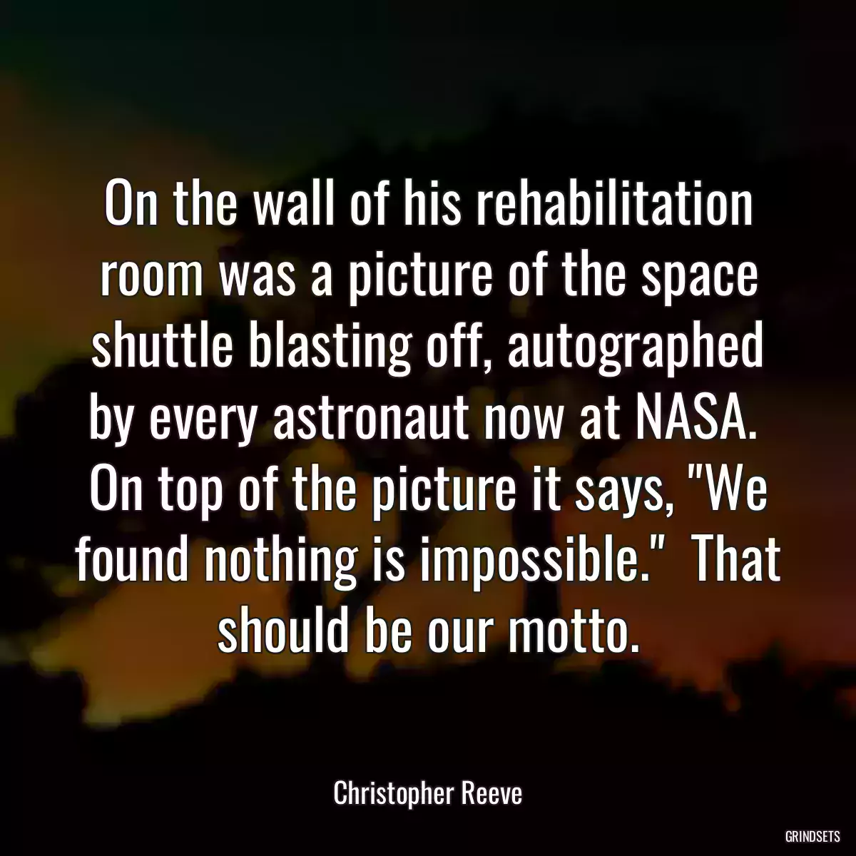 On the wall of his rehabilitation room was a picture of the space shuttle blasting off, autographed by every astronaut now at NASA.  On top of the picture it says, \