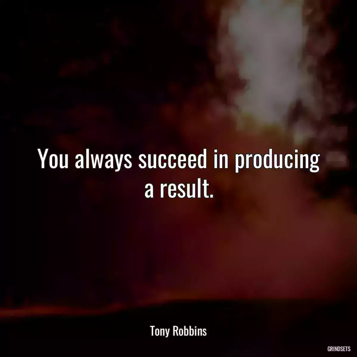 You always succeed in producing a result.