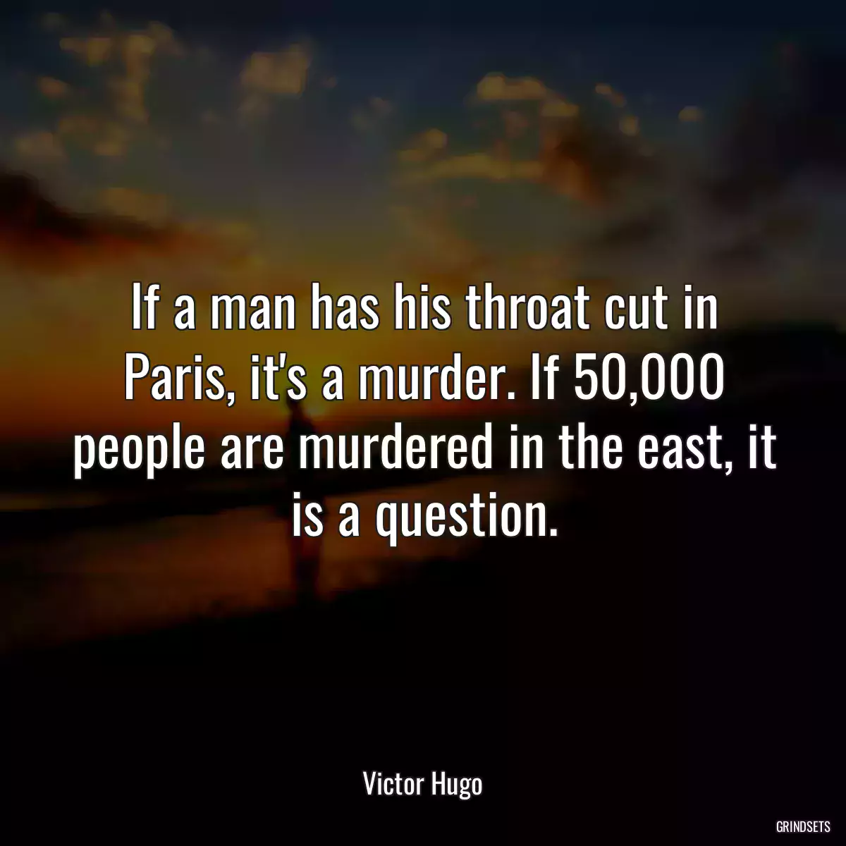 If a man has his throat cut in Paris, it\'s a murder. If 50,000 people are murdered in the east, it is a question.