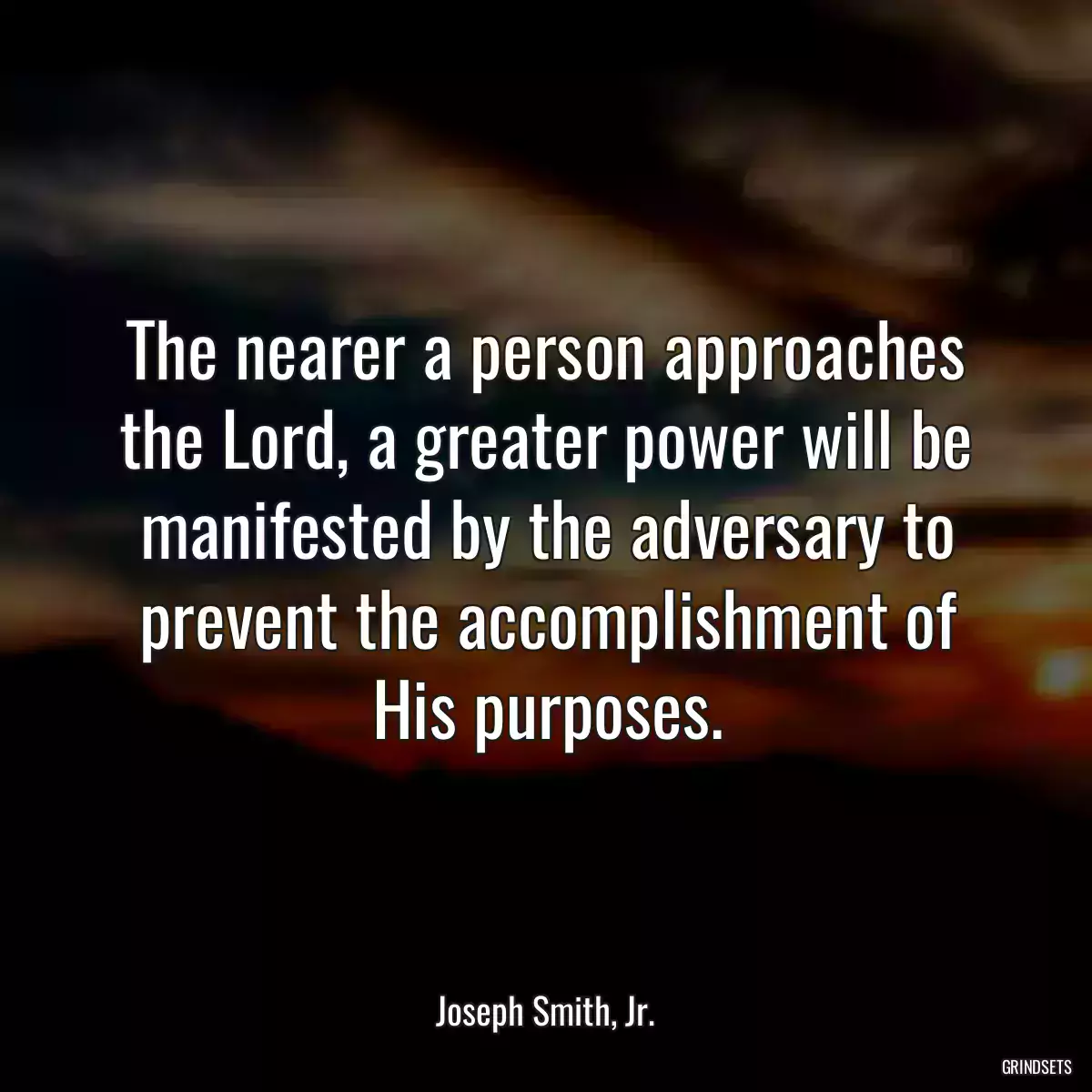 The nearer a person approaches the Lord, a greater power will be manifested by the adversary to prevent the accomplishment of His purposes.