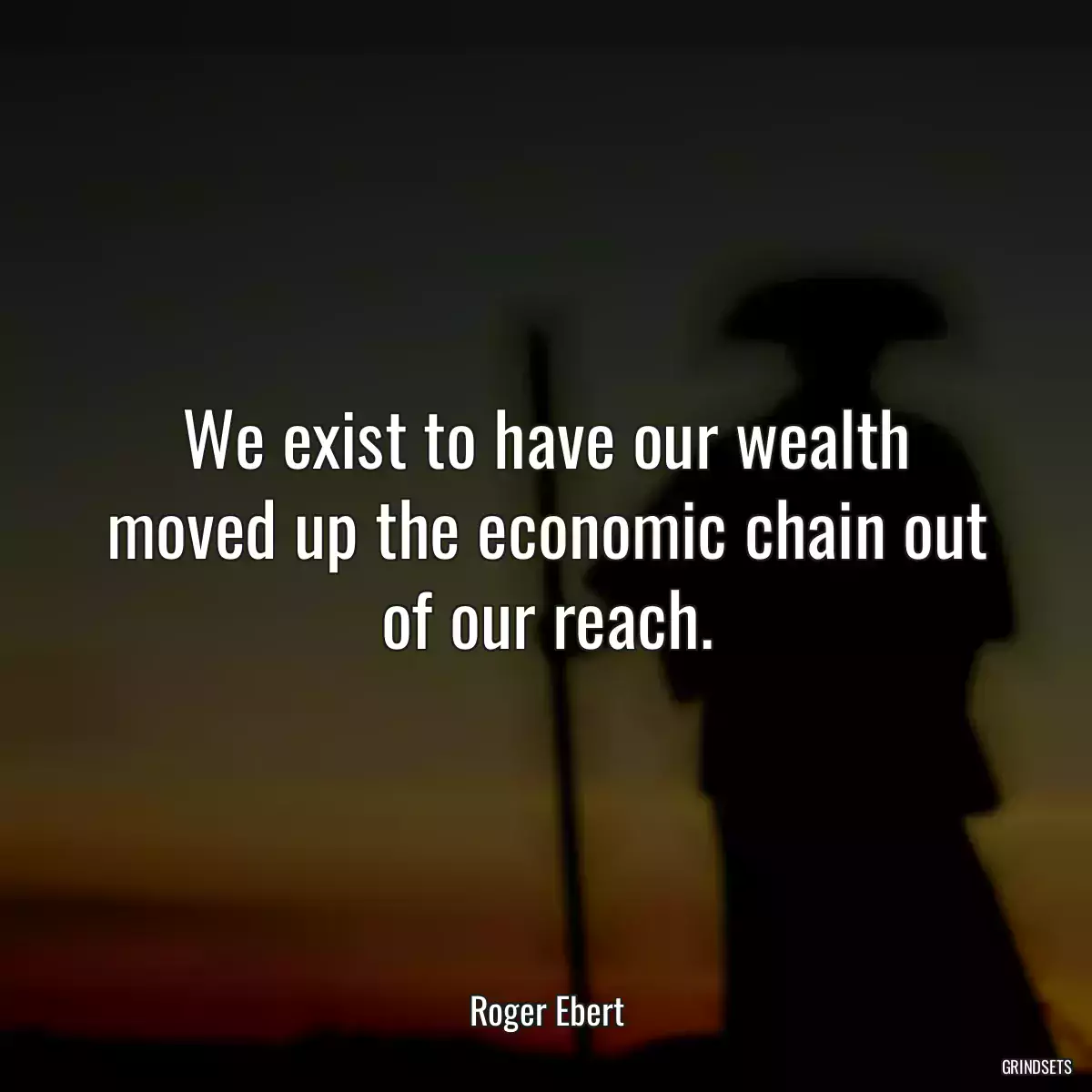 We exist to have our wealth moved up the economic chain out of our reach.