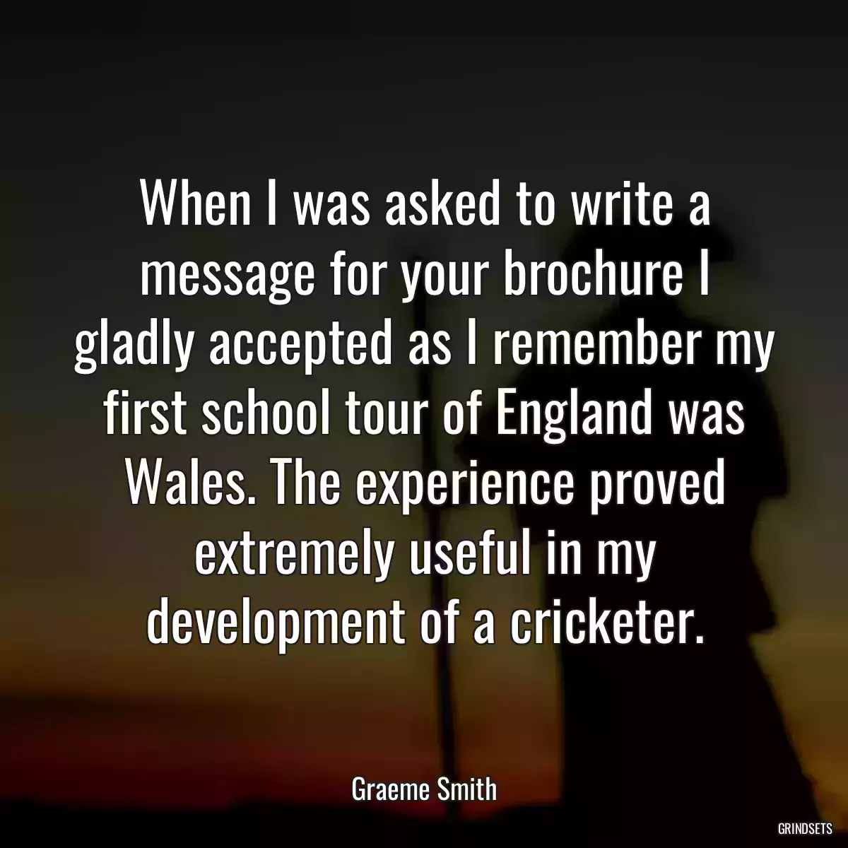 When I was asked to write a message for your brochure I gladly accepted as I remember my first school tour of England was Wales. The experience proved extremely useful in my development of a cricketer.