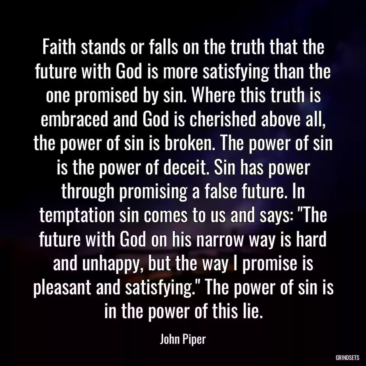 Faith stands or falls on the truth that the future with God is more satisfying than the one promised by sin. Where this truth is embraced and God is cherished above all, the power of sin is broken. The power of sin is the power of deceit. Sin has power through promising a false future. In temptation sin comes to us and says: \