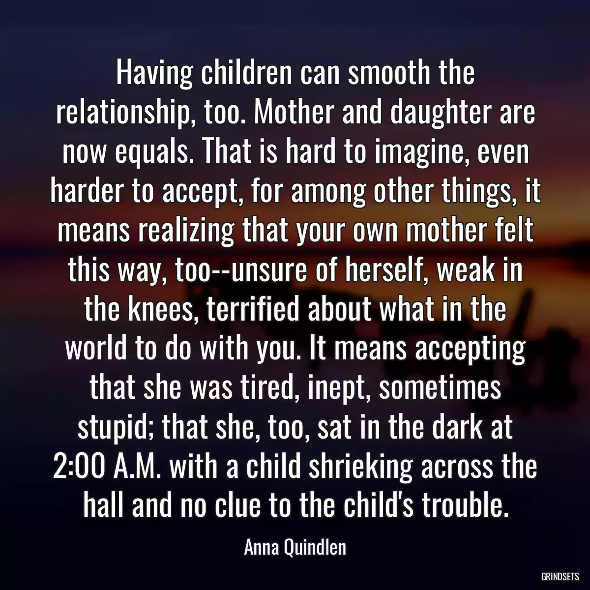 Having children can smooth the relationship, too. Mother and daughter are now equals. That is hard to imagine, even harder to accept, for among other things, it means realizing that your own mother felt this way, too--unsure of herself, weak in the knees, terrified about what in the world to do with you. It means accepting that she was tired, inept, sometimes stupid; that she, too, sat in the dark at 2:00 A.M. with a child shrieking across the hall and no clue to the child\'s trouble.