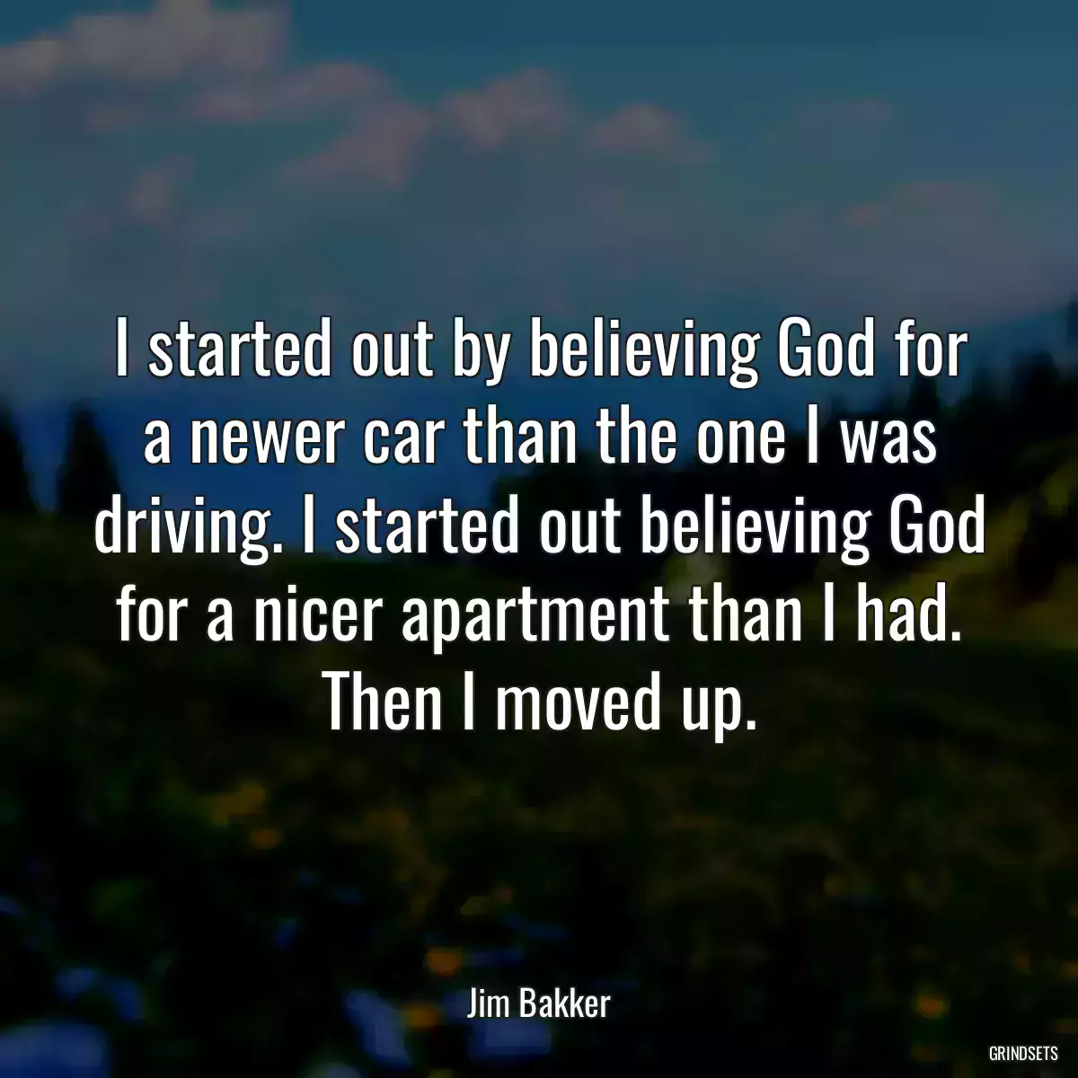 I started out by believing God for a newer car than the one I was driving. I started out believing God for a nicer apartment than I had. Then I moved up.