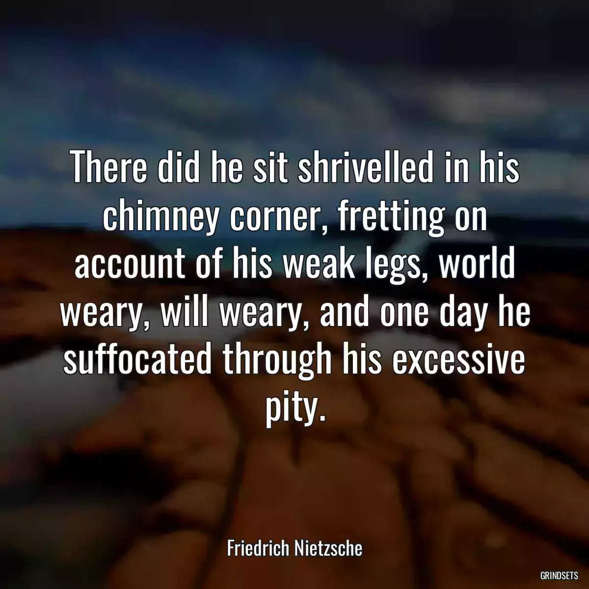 There did he sit shrivelled in his chimney corner, fretting on account of his weak legs, world weary, will weary, and one day he suffocated through his excessive pity.