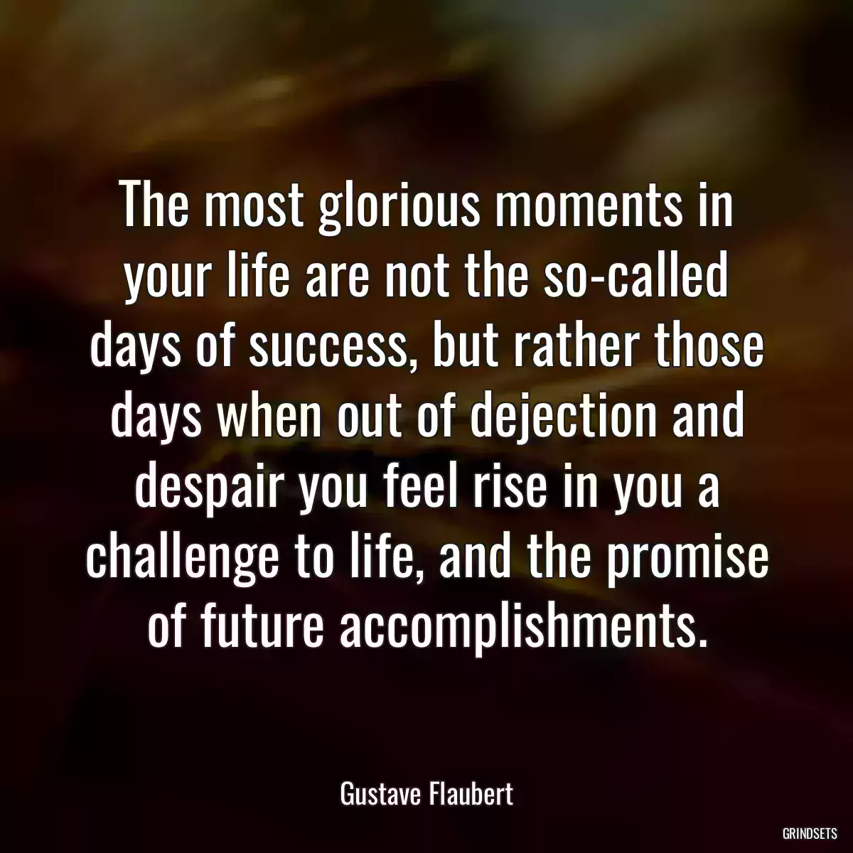 The most glorious moments in your life are not the so-called days of success, but rather those days when out of dejection and despair you feel rise in you a challenge to life, and the promise of future accomplishments.