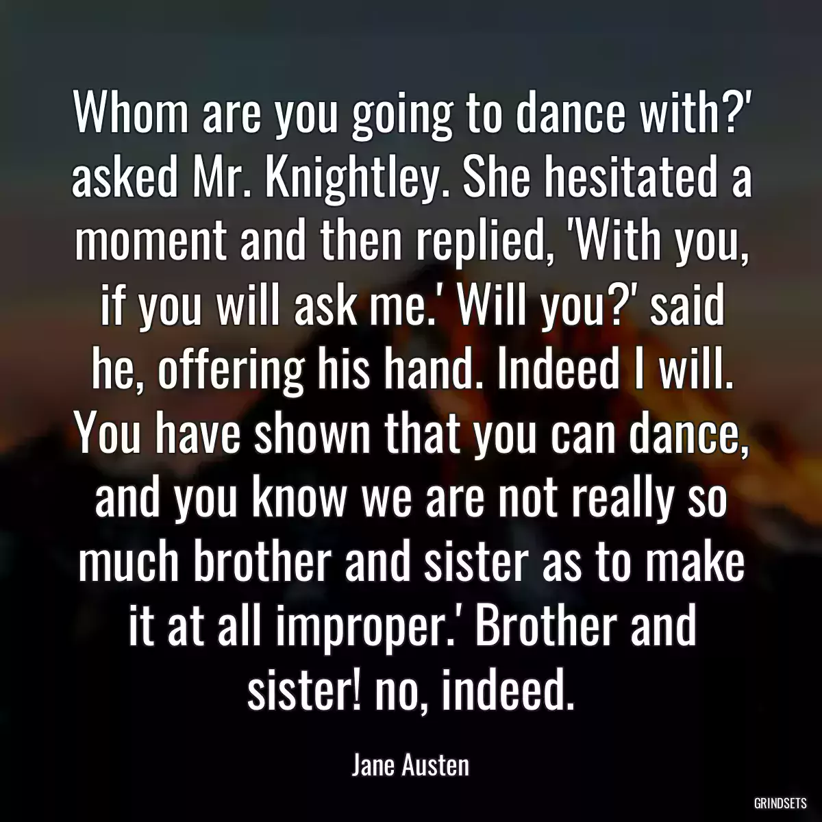 Whom are you going to dance with?\' asked Mr. Knightley. She hesitated a moment and then replied, \'With you, if you will ask me.\' Will you?\' said he, offering his hand. Indeed I will. You have shown that you can dance, and you know we are not really so much brother and sister as to make it at all improper.\' Brother and sister! no, indeed.